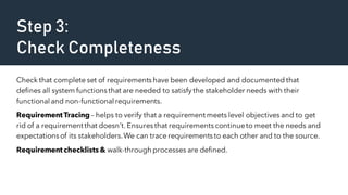 Step 3:
Check Completeness
Check that complete set of requirementshave been developed and documented that
defines all system functionsthat are needed to satisfy the stakeholder needs with their
functional and non-functional requirements.
RequirementTracing – helps to verify that a requirement meets level objectives and to get
rid of a requirement that doesn’t. Ensures that requirementscontinueto meet the needs and
expectationsof its stakeholders.We can trace requirementsto each other and to the source.
Requirementchecklists & walk-through processes are defined.
 