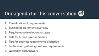 Our agenda for this conversation 🎯
1. Classification of requirements
2. Business requirements overview
3. Requirement development stages
4. BRD for business requirements
5. Tips for business requirements elicitation
6. Faults when gathering business requirements
7. Questions and Answers
 