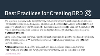 Best Practices for Creating BRD 🛠️
The structuremay vary but a basic BRD may includethe following sectionsand components:
(1) Project overview (includingvision, objectives,and context); (2) Successfactors; (3) Project
scope; (4) Stakeholder identification; (5) Business requirements; (6) Scope of the solution; (7)
Project constraints(such as scheduleand budget) and risks; (8) Quality control measures.
+ Glossary of terms
Some teams may need to includeadditional sectionsdepending on the needs and complexity
of the project,such as a (9) current assessment,a (10) futureprocess map, and (11) staff
trainingneeds, etc.
Additionally, depending on the organization’s documentation process, sections for
(12) functional and (13) non-functional requirementsmay also be includedin a BRD
Lucidchart on BRD
 