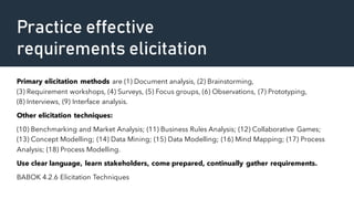 Practice effective
requirements elicitation
Primary elicitation methods are (1) Document analysis, (2) Brainstorming,
(3) Requirement workshops, (4) Surveys, (5) Focus groups, (6) Observations, (7) Prototyping,
(8) Interviews, (9) Interface analysis.
Other elicitation techniques:
(10) Benchmarking and Market Analysis; (11) Business Rules Analysis; (12) Collaborative Games;
(13) Concept Modelling; (14) Data Mining; (15) Data Modelling; (16) Mind Mapping; (17) Process
Analysis; (18) Process Modelling.
Use clear language, learn stakeholders, come prepared, continually gather requirements.
BABOK 4.2.6 Elicitation Techniques
 