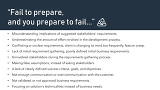 “Fail to prepare,
and you prepare to fail...” 💩
• Misunderstanding implications of suggested stakeholders' requirements.
• Underestimating the amount of effort involved in the development process.
• Conflicting or unclear requirements, client is changing its mind too frequently, feature creep.
• Lack of initial requirement gathering, poorly defined initial business requirements.
• Uninvolved stakeholders during the requirements gathering process.
• Making false assumptions, instead of asking stakeholders.
• A lack of clearly defined success criteria, goals, and objectives.
• Not enough communication or over-communication with the customer.
• Not validated or not approved business requirements.
• Focusing on solution's technicalities instead of business needs.
 