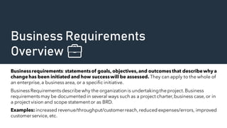 Business Requirements
Overview 💼
Business requirements:statements of goals, objectives,and outcomes that describewhy a
changehas been initiated and how successwill be assessed. They can apply to the whole of
an enterprise,a business area, or a specific initiative.
Business Requirementsdescribe why the organization is undertakingthe project.Business
requirementsmay be documented in several ways such as a project charter,business case, or in
a project vision and scope statement or as BRD.
Examples: increased revenue/throughput/customerreach,reduced expenses/errors, improved
customer service, etc.
 
