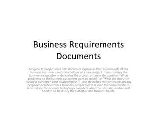 Business Requirements Documents A typical IT project-level BRD document expresses the requirements of the business customers and stakeholders of a new project. It summarizes the business reasons for undertaking the project, answers the question &quot;What problems do the Business customers want to solve?&quot; or &quot;What job does the business customer want to accomplish?&quot; , and describes the constraints on any proposed solution from a business perspective. It is used to communicate to internal and/or external technology providers what the ultimate solution will need to do to satisfy the customer and business needs. 