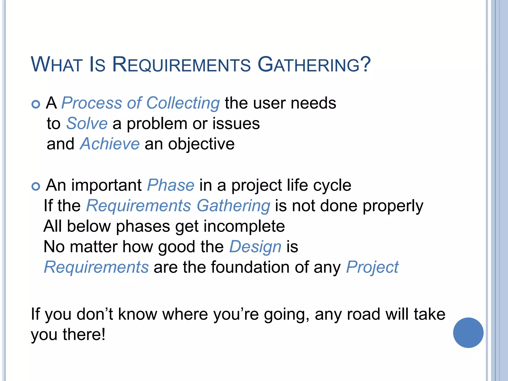 WHAT IS REQUIREMENTS GATHERING?
 A Process of Collecting the user needs
to Solve a problem or issues
and Achieve an objective
 An important Phase in a project life cycle
If the Requirements Gathering is not done properly
All below phases get incomplete
No matter how good the Design is
Requirements are the foundation of any Project
If you don’t know where you’re going, any road will take
you there!
 