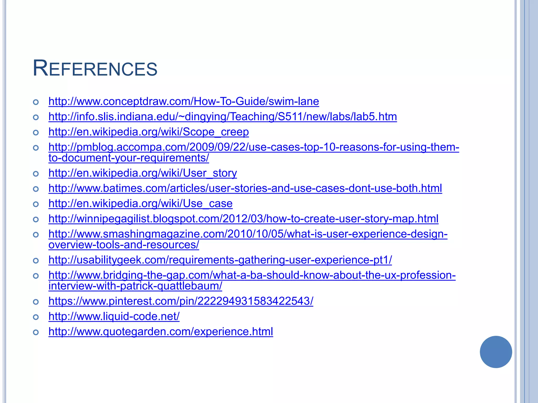 REFERENCES
 http://www.conceptdraw.com/How-To-Guide/swim-lane
 http://info.slis.indiana.edu/~dingying/Teaching/S511/new/labs/lab5.htm
 http://en.wikipedia.org/wiki/Scope_creep
 http://pmblog.accompa.com/2009/09/22/use-cases-top-10-reasons-for-using-them-
to-document-your-requirements/
 http://en.wikipedia.org/wiki/User_story
 http://www.batimes.com/articles/user-stories-and-use-cases-dont-use-both.html
 http://en.wikipedia.org/wiki/Use_case
 http://winnipegagilist.blogspot.com/2012/03/how-to-create-user-story-map.html
 http://www.smashingmagazine.com/2010/10/05/what-is-user-experience-design-
overview-tools-and-resources/
 http://usabilitygeek.com/requirements-gathering-user-experience-pt1/
 http://www.bridging-the-gap.com/what-a-ba-should-know-about-the-ux-profession-
interview-with-patrick-quattlebaum/
 https://www.pinterest.com/pin/222294931583422543/
 http://www.liquid-code.net/
 http://www.quotegarden.com/experience.html
 