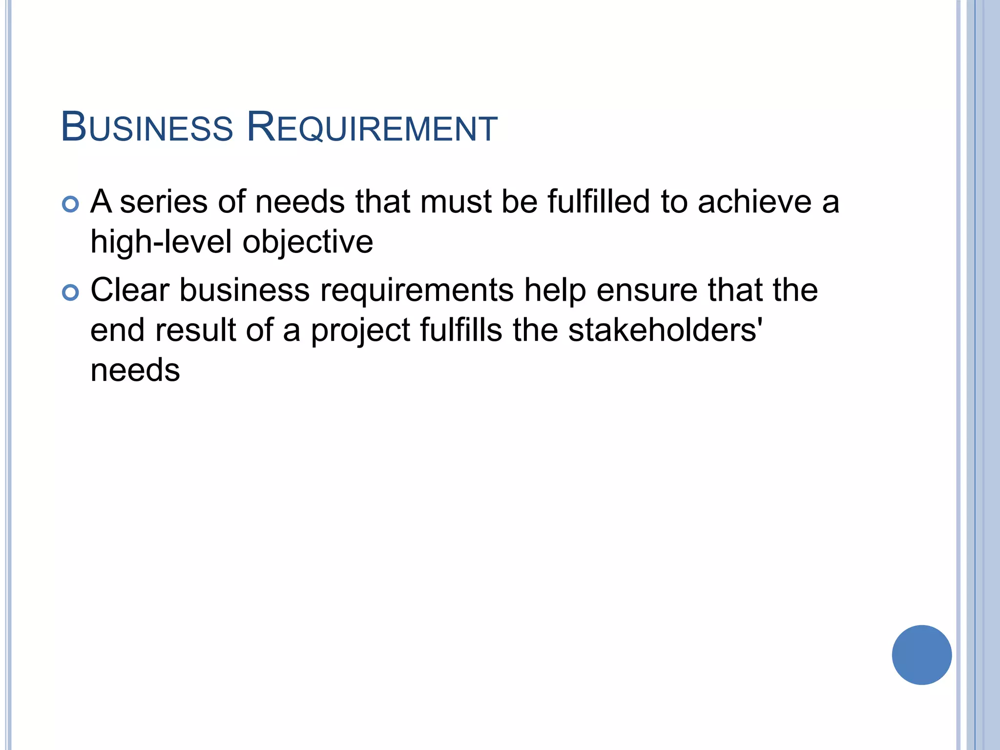 BUSINESS REQUIREMENT
 A series of needs that must be fulfilled to achieve a
high-level objective
 Clear business requirements help ensure that the
end result of a project fulfills the stakeholders'
needs
 