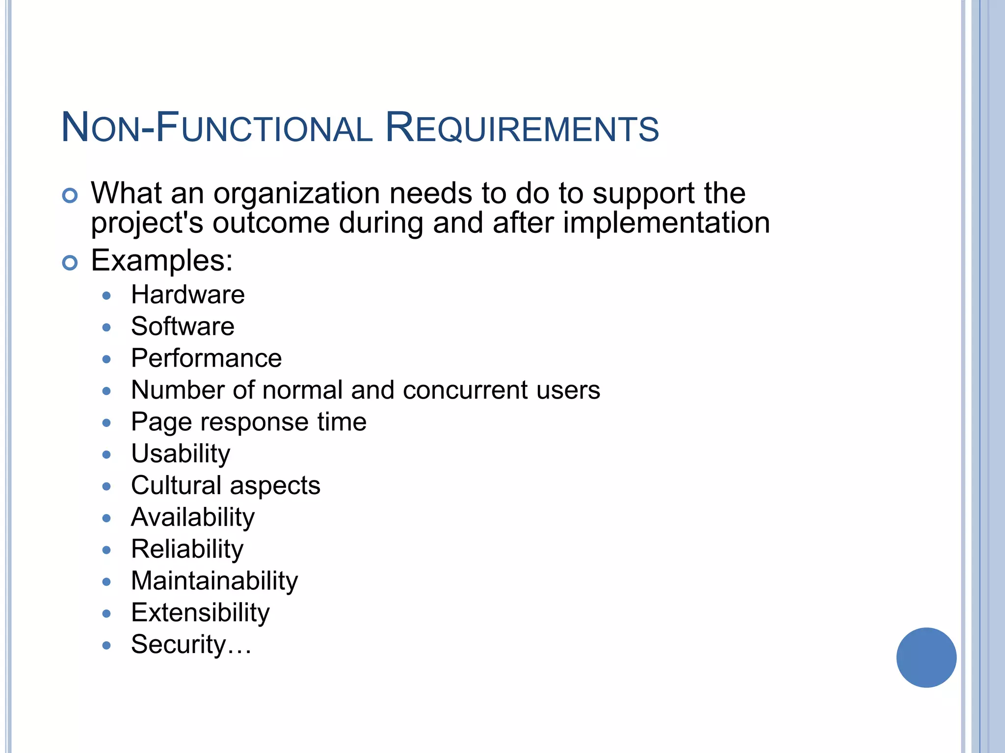 NON-FUNCTIONAL REQUIREMENTS
 What an organization needs to do to support the
project's outcome during and after implementation
 Examples:
 Hardware
 Software
 Performance
 Number of normal and concurrent users
 Page response time
 Usability
 Cultural aspects
 Availability
 Reliability
 Maintainability
 Extensibility
 Security…
 