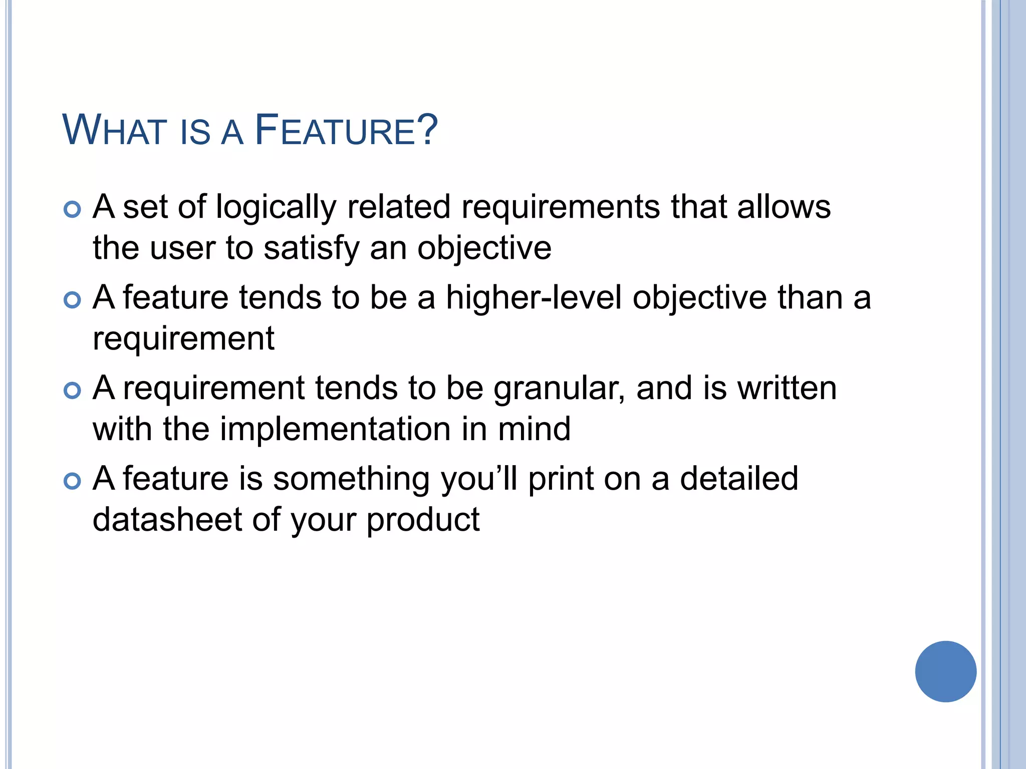 WHAT IS A FEATURE?
 A set of logically related requirements that allows
the user to satisfy an objective
 A feature tends to be a higher-level objective than a
requirement
 A requirement tends to be granular, and is written
with the implementation in mind
 A feature is something you’ll print on a detailed
datasheet of your product
 