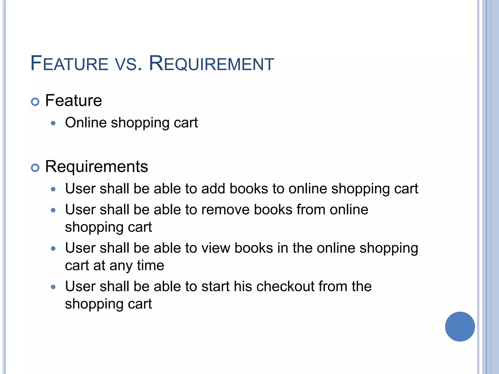 FEATURE VS. REQUIREMENT
 Feature
 Online shopping cart
 Requirements
 User shall be able to add books to online shopping cart
 User shall be able to remove books from online
shopping cart
 User shall be able to view books in the online shopping
cart at any time
 User shall be able to start his checkout from the
shopping cart
 