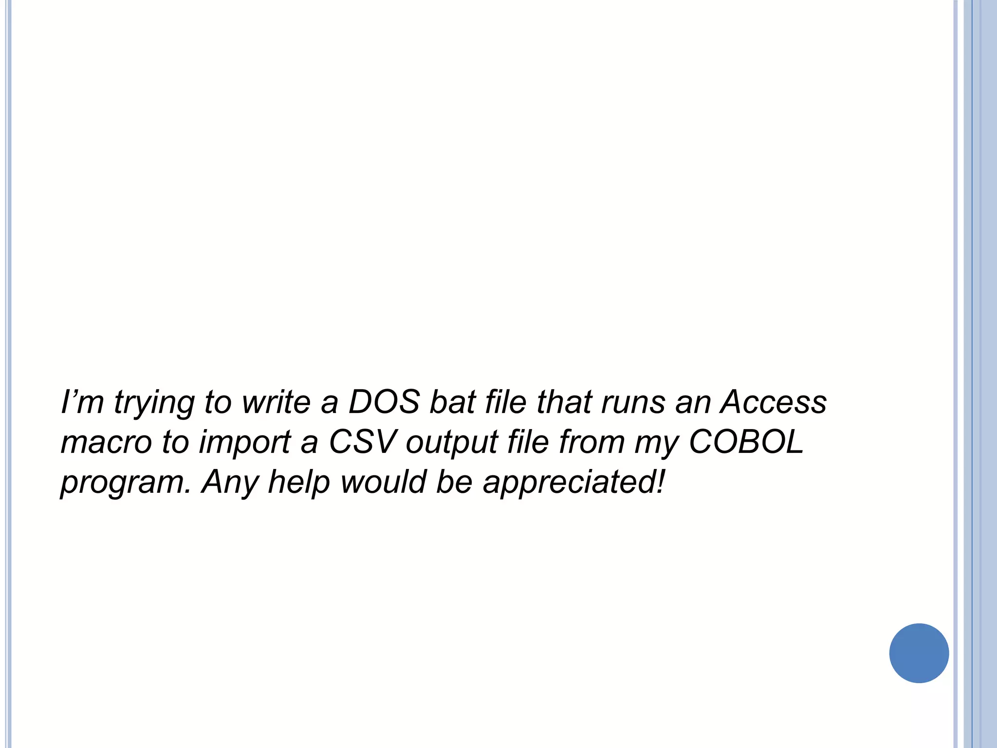 I’m trying to write a DOS bat file that runs an Access
macro to import a CSV output file from my COBOL
program. Any help would be appreciated!
 