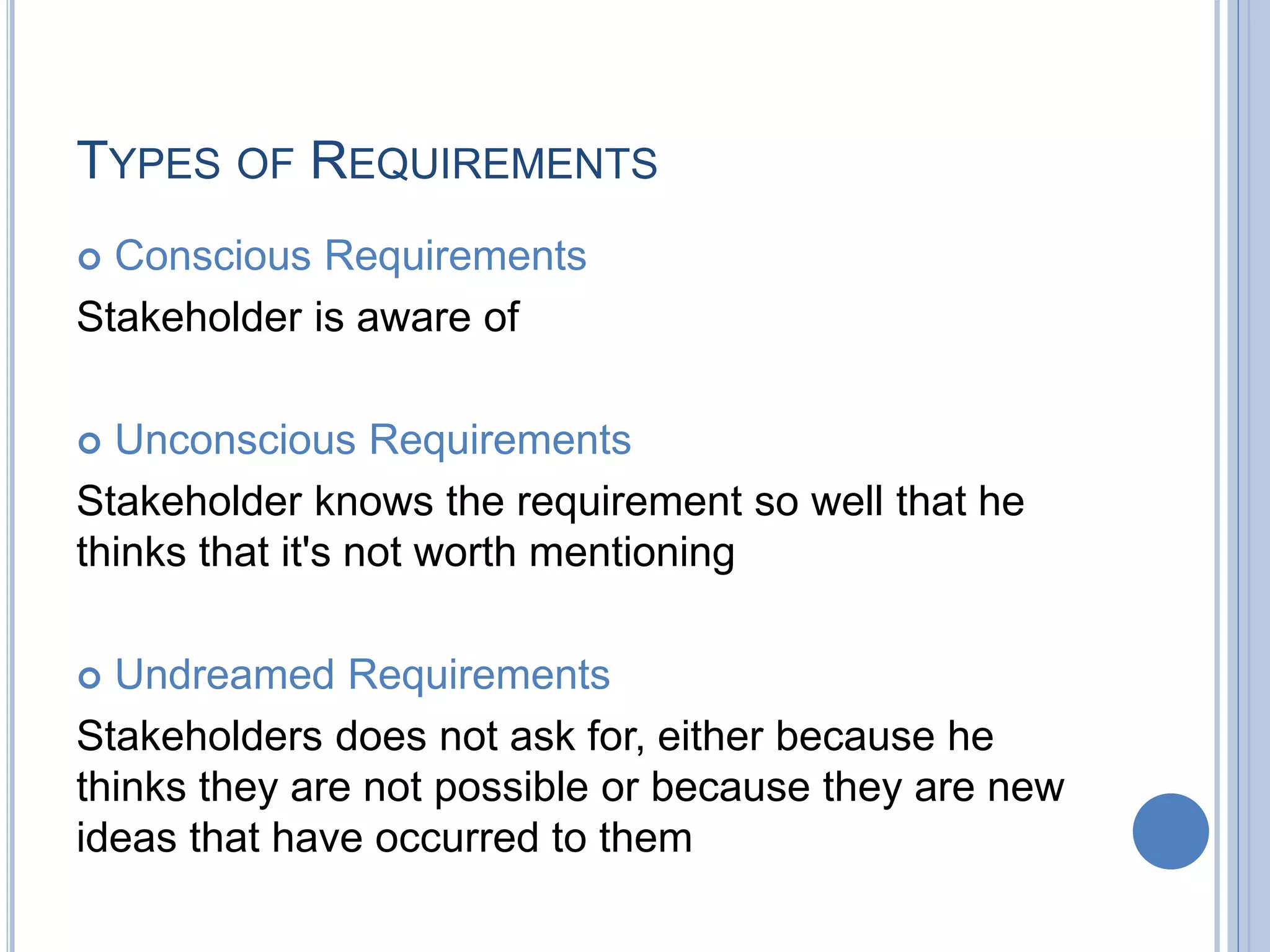 TYPES OF REQUIREMENTS
 Conscious Requirements
Stakeholder is aware of
 Unconscious Requirements
Stakeholder knows the requirement so well that he
thinks that it's not worth mentioning
 Undreamed Requirements
Stakeholders does not ask for, either because he
thinks they are not possible or because they are new
ideas that have occurred to them
 