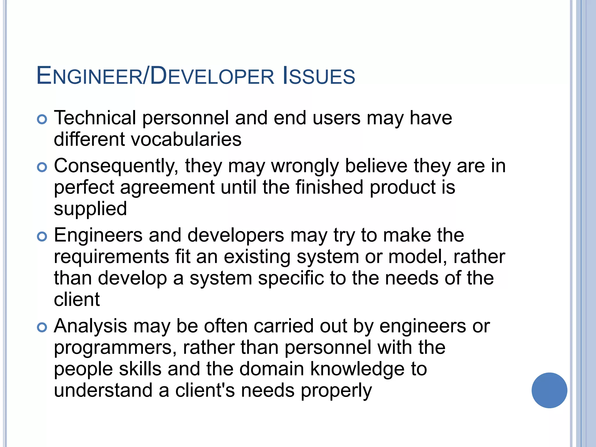 ENGINEER/DEVELOPER ISSUES
 Technical personnel and end users may have
different vocabularies
 Consequently, they may wrongly believe they are in
perfect agreement until the finished product is
supplied
 Engineers and developers may try to make the
requirements fit an existing system or model, rather
than develop a system specific to the needs of the
client
 Analysis may be often carried out by engineers or
programmers, rather than personnel with the
people skills and the domain knowledge to
understand a client's needs properly
 