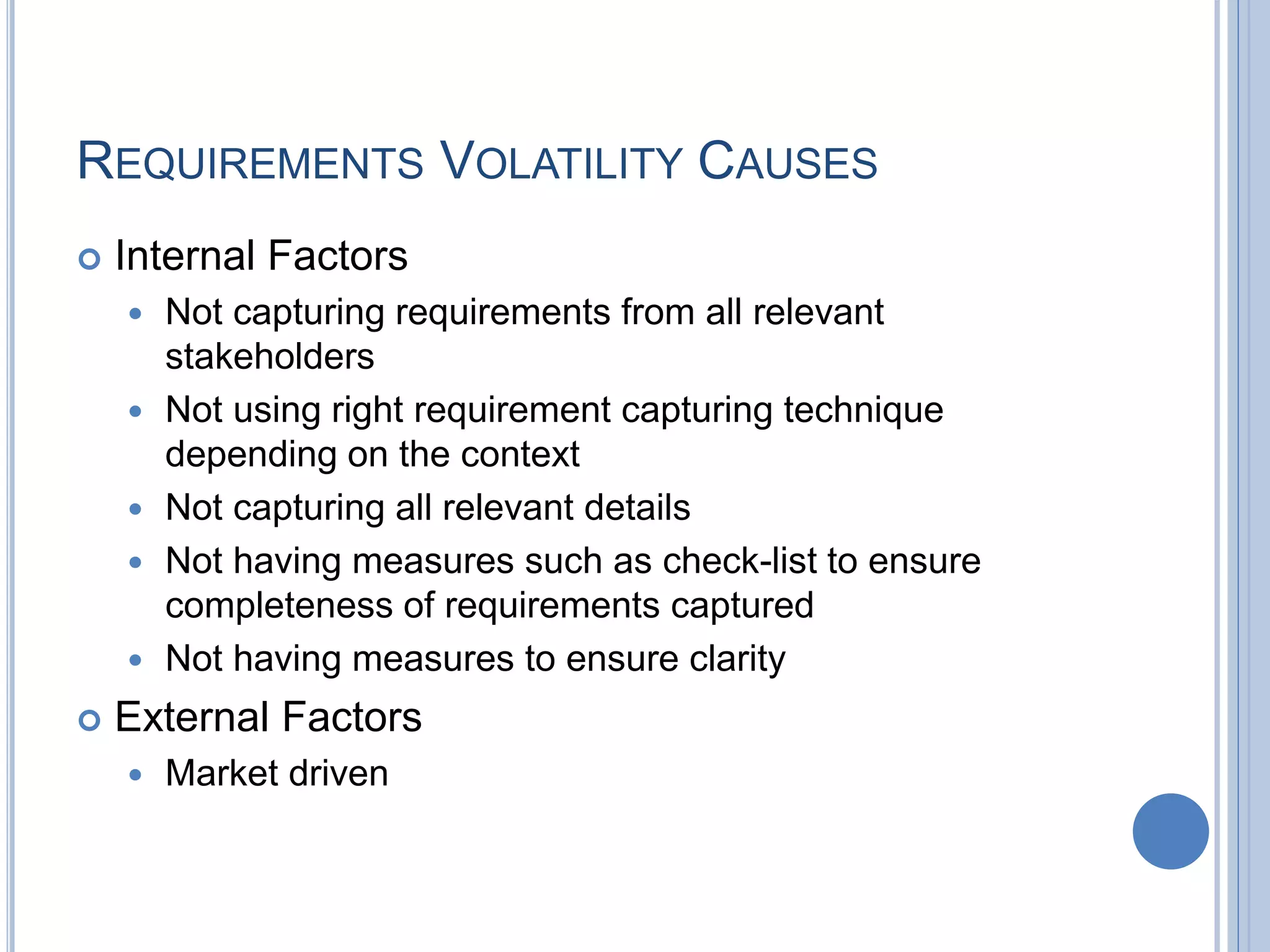 REQUIREMENTS VOLATILITY CAUSES
 Internal Factors
 Not capturing requirements from all relevant
stakeholders
 Not using right requirement capturing technique
depending on the context
 Not capturing all relevant details
 Not having measures such as check-list to ensure
completeness of requirements captured
 Not having measures to ensure clarity
 External Factors
 Market driven
 