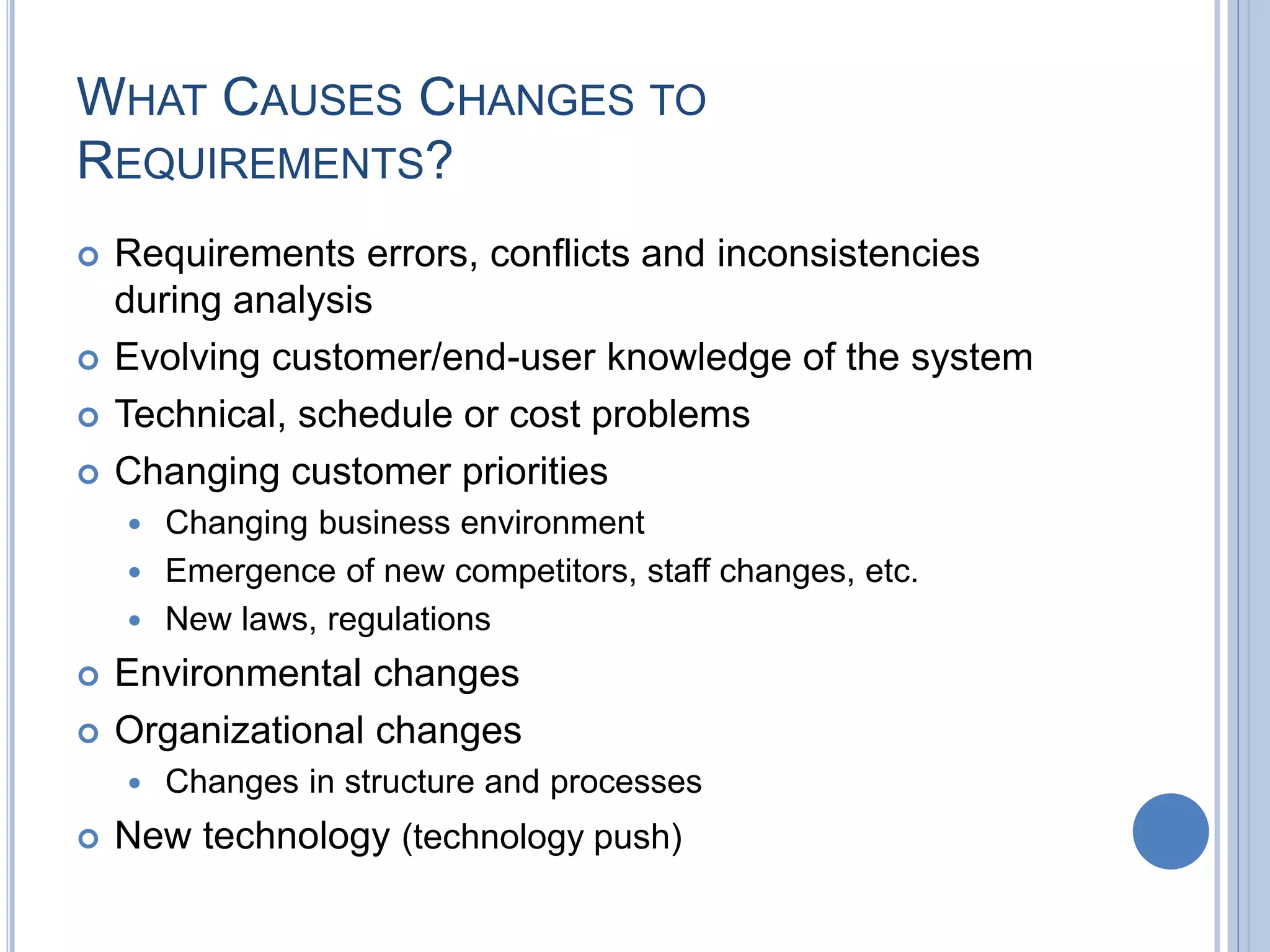 WHAT CAUSES CHANGES TO
REQUIREMENTS?
 Requirements errors, conflicts and inconsistencies
during analysis
 Evolving customer/end-user knowledge of the system
 Technical, schedule or cost problems
 Changing customer priorities
 Changing business environment
 Emergence of new competitors, staff changes, etc.
 New laws, regulations
 Environmental changes
 Organizational changes
 Changes in structure and processes
 New technology (technology push)
 