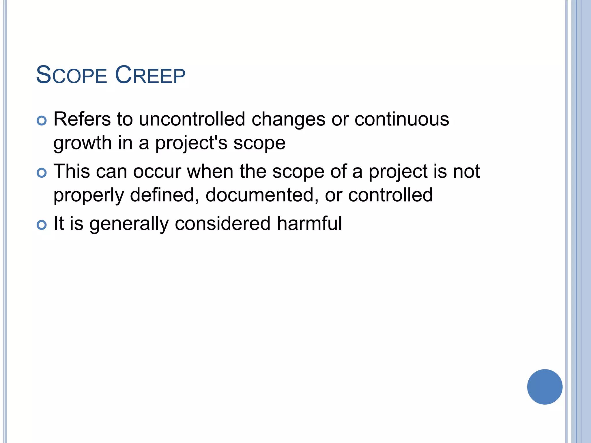 SCOPE CREEP
 Refers to uncontrolled changes or continuous
growth in a project's scope
 This can occur when the scope of a project is not
properly defined, documented, or controlled
 It is generally considered harmful
 