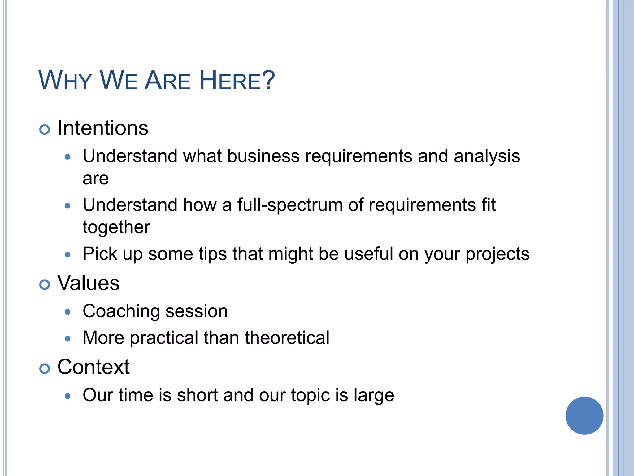 WHY WE ARE HERE?
 Intentions
 Understand what business requirements and analysis
are
 Understand how a full-spectrum of requirements fit
together
 Pick up some tips that might be useful on your projects
 Values
 Coaching session
 More practical than theoretical
 Context
 Our time is short and our topic is large
 