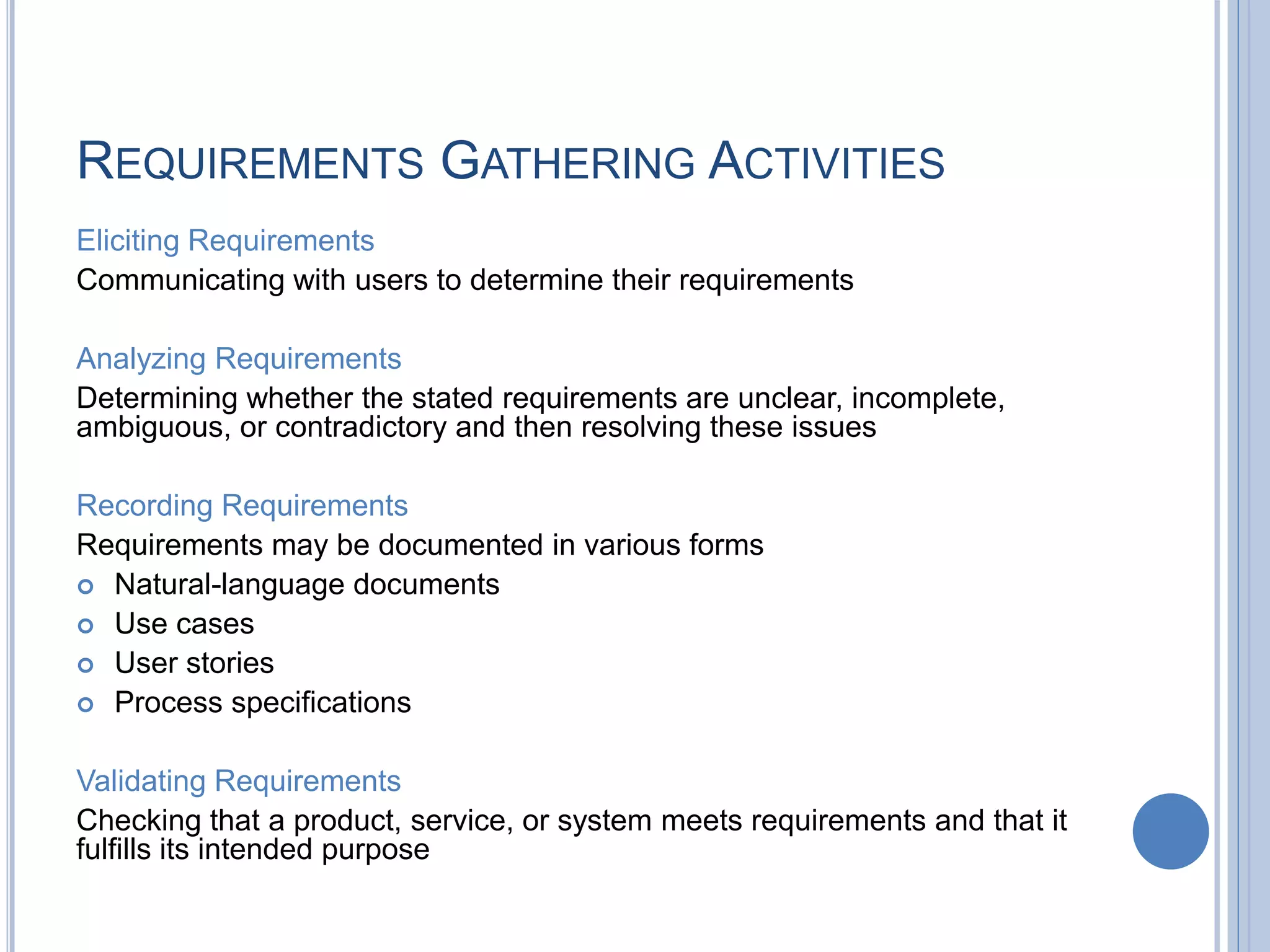 REQUIREMENTS GATHERING ACTIVITIES
Eliciting Requirements
Communicating with users to determine their requirements
Analyzing Requirements
Determining whether the stated requirements are unclear, incomplete,
ambiguous, or contradictory and then resolving these issues
Recording Requirements
Requirements may be documented in various forms
 Natural-language documents
 Use cases
 User stories
 Process specifications
Validating Requirements
Checking that a product, service, or system meets requirements and that it
fulfills its intended purpose
 