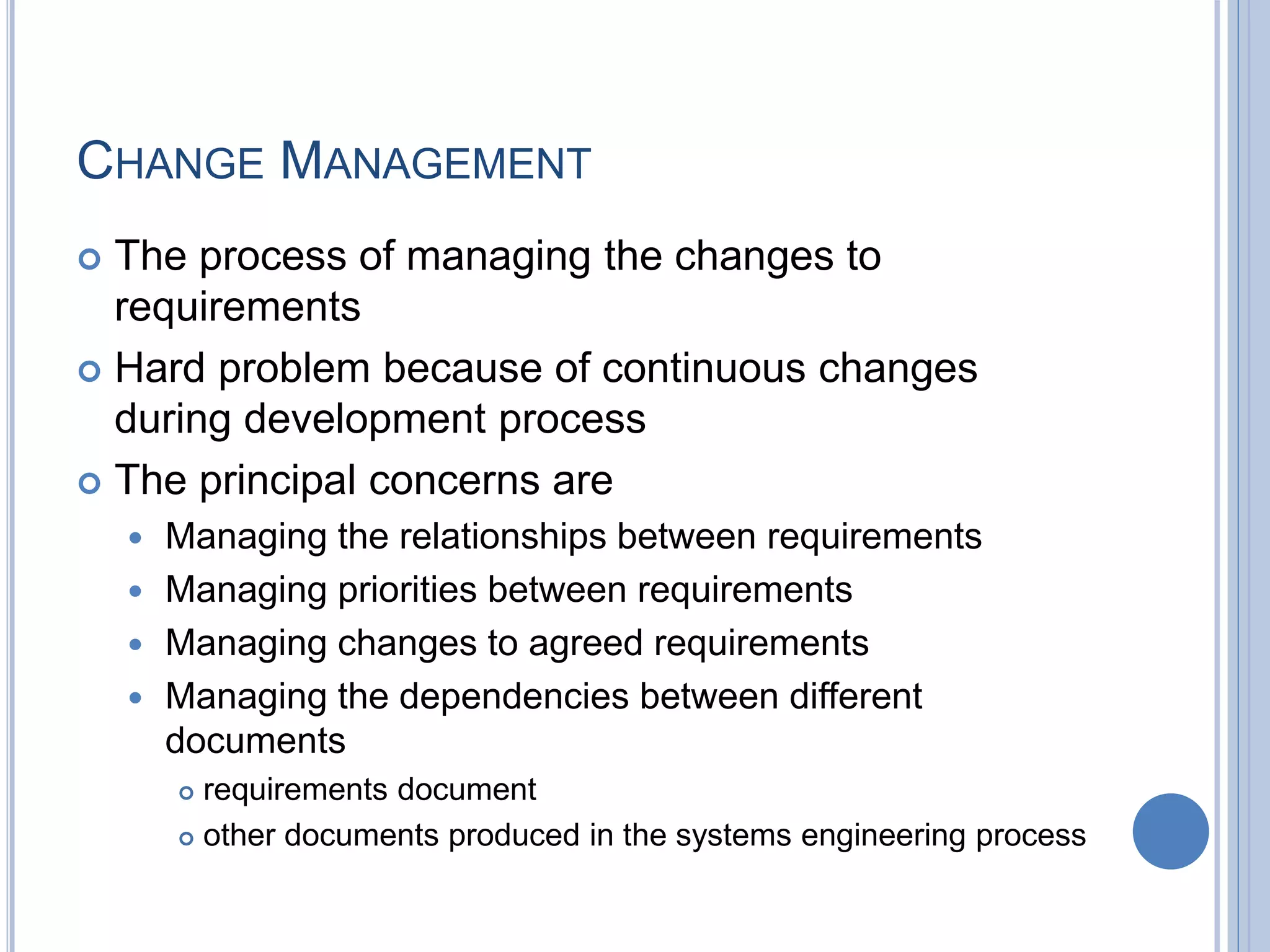 CHANGE MANAGEMENT
 The process of managing the changes to
requirements
 Hard problem because of continuous changes
during development process
 The principal concerns are
 Managing the relationships between requirements
 Managing priorities between requirements
 Managing changes to agreed requirements
 Managing the dependencies between different
documents
 requirements document
 other documents produced in the systems engineering process
 
