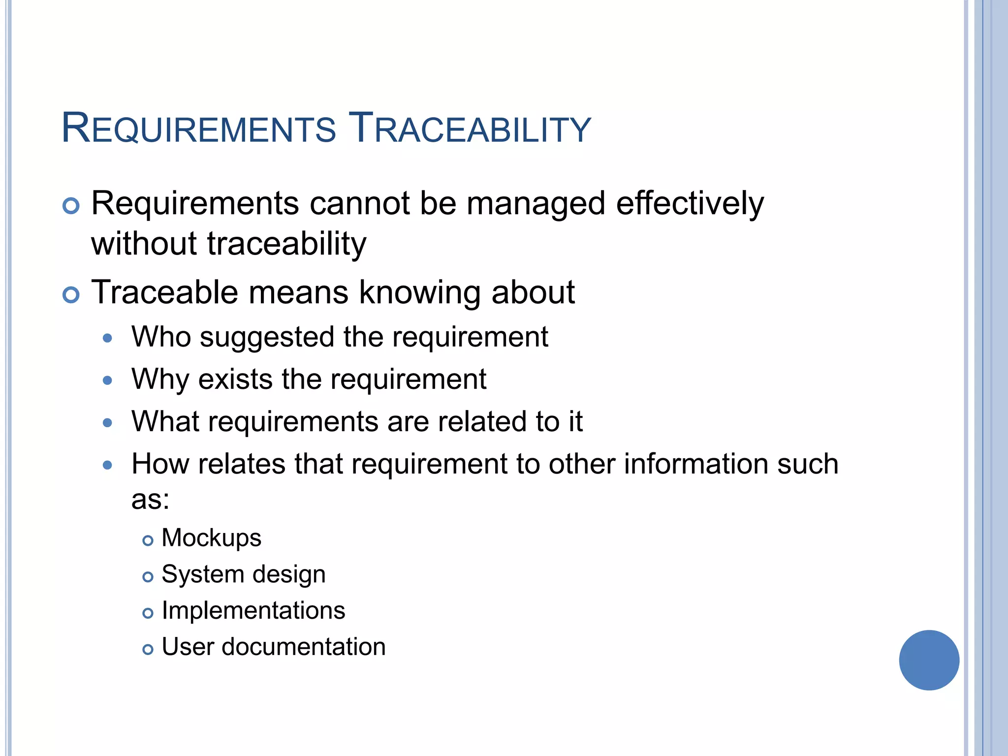 REQUIREMENTS TRACEABILITY
 Requirements cannot be managed effectively
without traceability
 Traceable means knowing about
 Who suggested the requirement
 Why exists the requirement
 What requirements are related to it
 How relates that requirement to other information such
as:
 Mockups
 System design
 Implementations
 User documentation
 