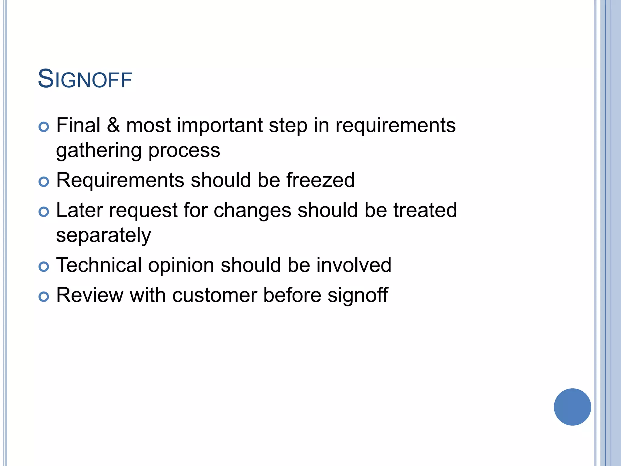 SIGNOFF
 Final & most important step in requirements
gathering process
 Requirements should be freezed
 Later request for changes should be treated
separately
 Technical opinion should be involved
 Review with customer before signoff
 