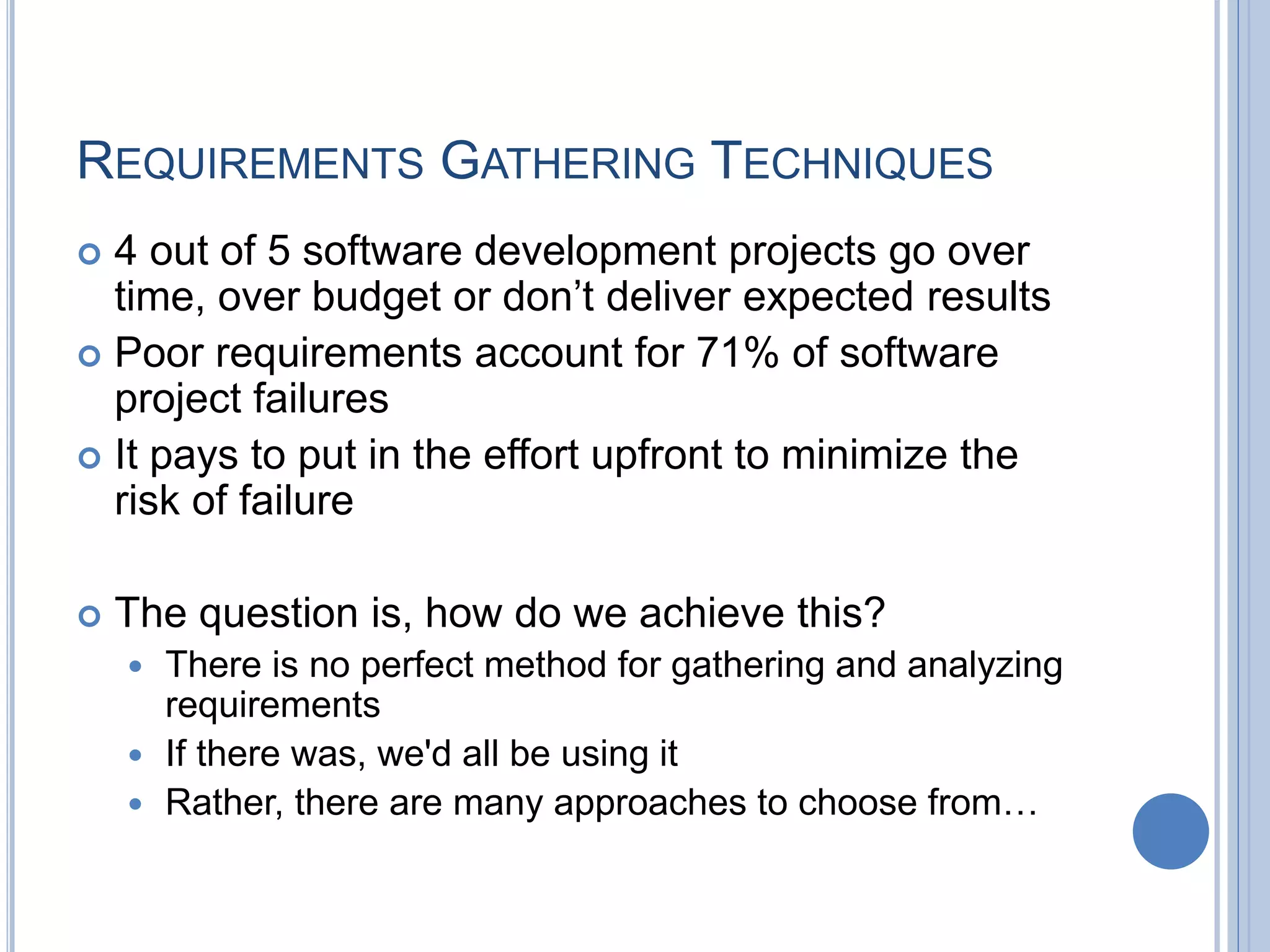 REQUIREMENTS GATHERING TECHNIQUES
 4 out of 5 software development projects go over
time, over budget or don’t deliver expected results
 Poor requirements account for 71% of software
project failures
 It pays to put in the effort upfront to minimize the
risk of failure
 The question is, how do we achieve this?
 There is no perfect method for gathering and analyzing
requirements
 If there was, we'd all be using it
 Rather, there are many approaches to choose from…
 