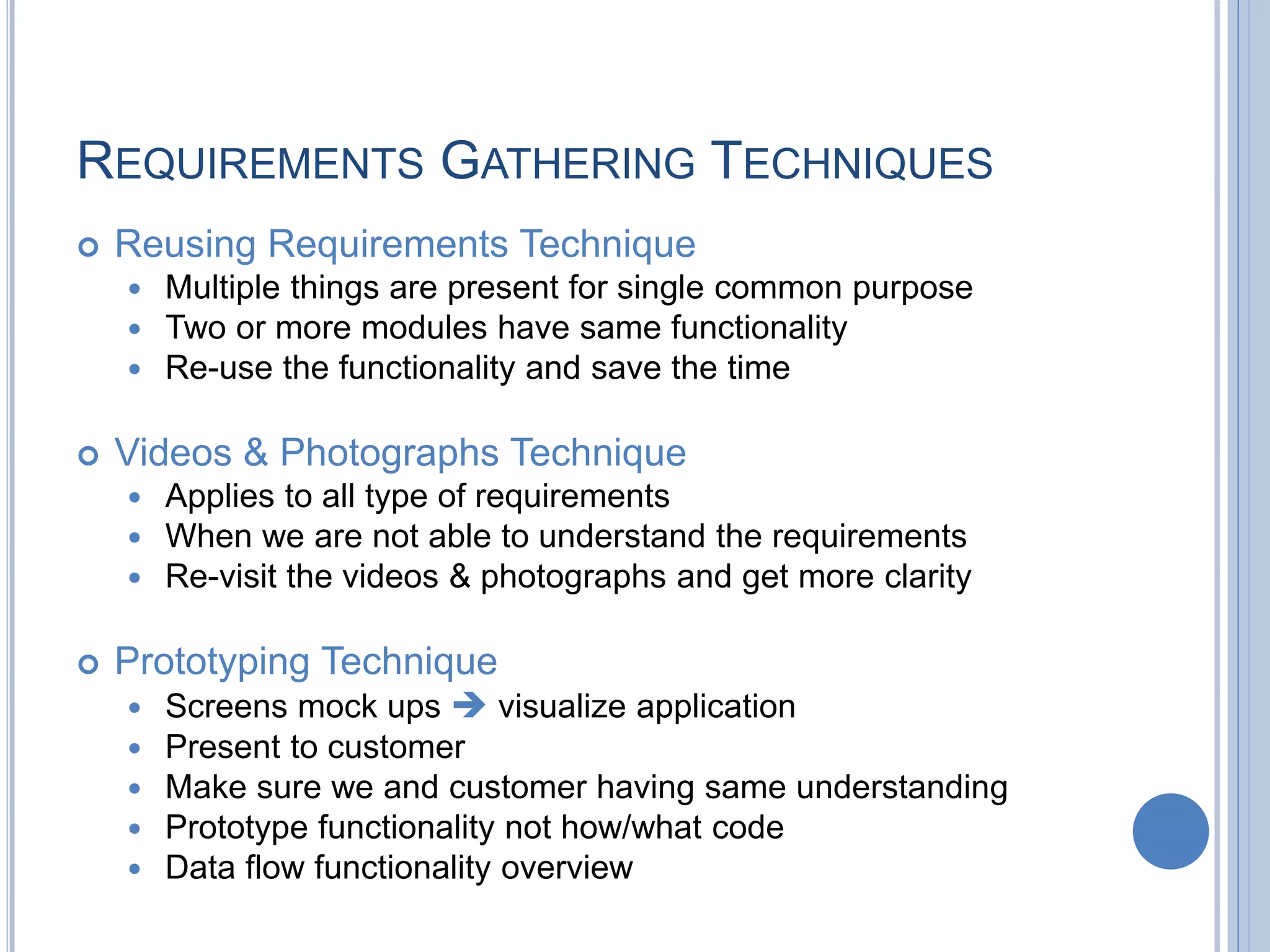 REQUIREMENTS GATHERING TECHNIQUES
 Reusing Requirements Technique
 Multiple things are present for single common purpose
 Two or more modules have same functionality
 Re-use the functionality and save the time
 Videos & Photographs Technique
 Applies to all type of requirements
 When we are not able to understand the requirements
 Re-visit the videos & photographs and get more clarity
 Prototyping Technique
 Screens mock ups  visualize application
 Present to customer
 Make sure we and customer having same understanding
 Prototype functionality not how/what code
 Data flow functionality overview
 