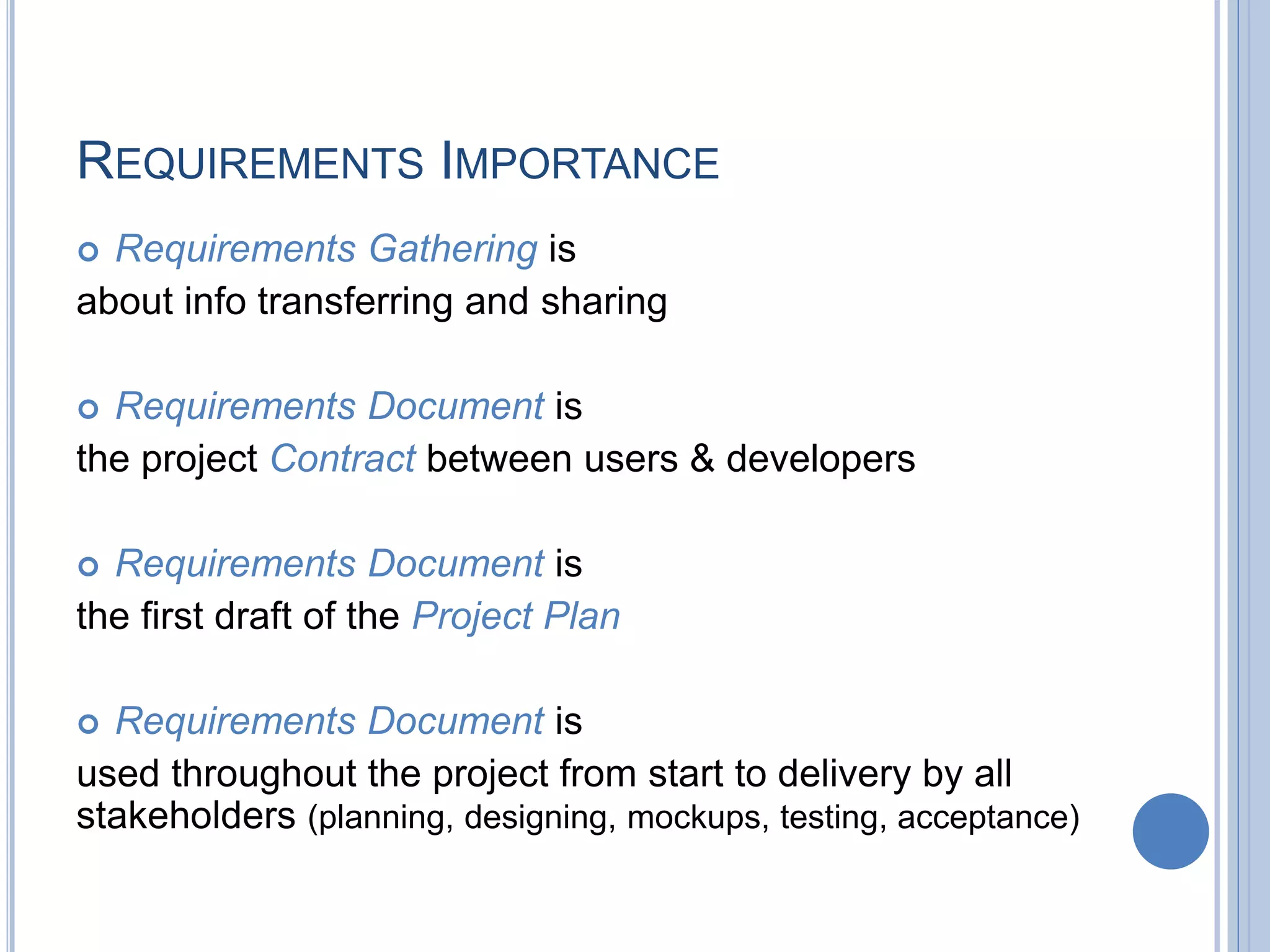 REQUIREMENTS IMPORTANCE
 Requirements Gathering is
about info transferring and sharing
 Requirements Document is
the project Contract between users & developers
 Requirements Document is
the first draft of the Project Plan
 Requirements Document is
used throughout the project from start to delivery by all
stakeholders (planning, designing, mockups, testing, acceptance)
 