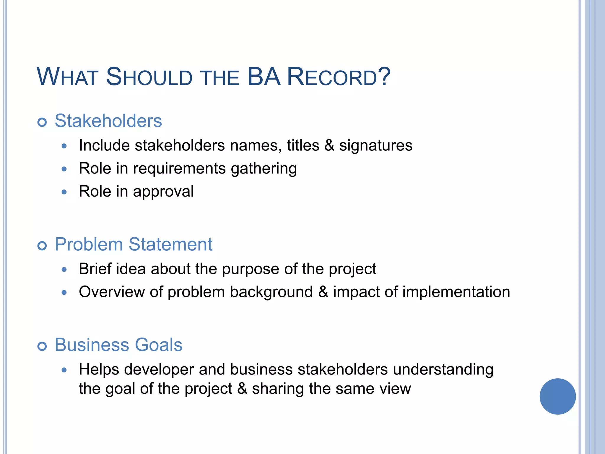 WHAT SHOULD THE BA RECORD?
 Stakeholders
 Include stakeholders names, titles & signatures
 Role in requirements gathering
 Role in approval
 Problem Statement
 Brief idea about the purpose of the project
 Overview of problem background & impact of implementation
 Business Goals
 Helps developer and business stakeholders understanding
the goal of the project & sharing the same view
 