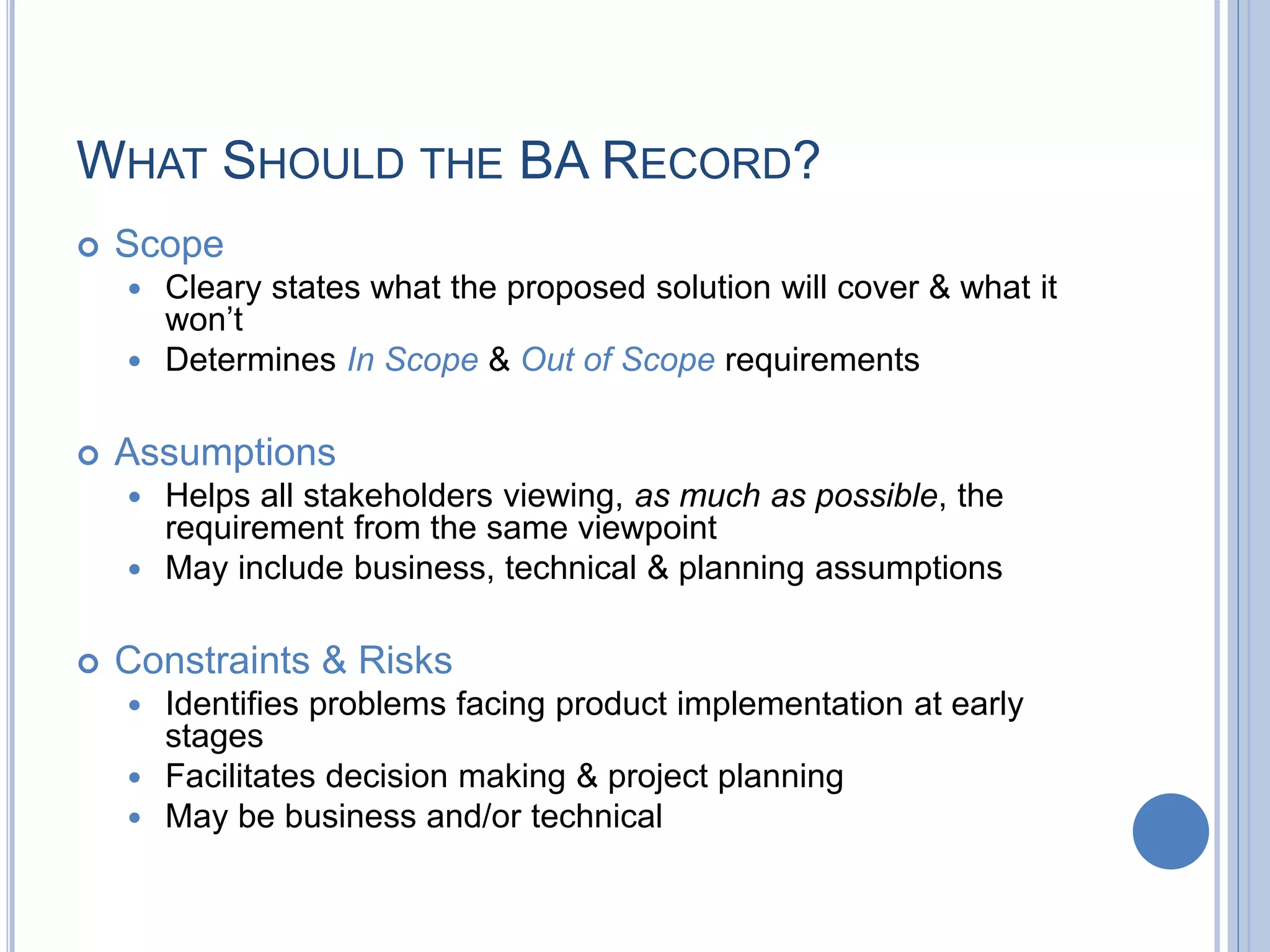 WHAT SHOULD THE BA RECORD?
 Scope
 Cleary states what the proposed solution will cover & what it
won’t
 Determines In Scope & Out of Scope requirements
 Assumptions
 Helps all stakeholders viewing, as much as possible, the
requirement from the same viewpoint
 May include business, technical & planning assumptions
 Constraints & Risks
 Identifies problems facing product implementation at early
stages
 Facilitates decision making & project planning
 May be business and/or technical
 