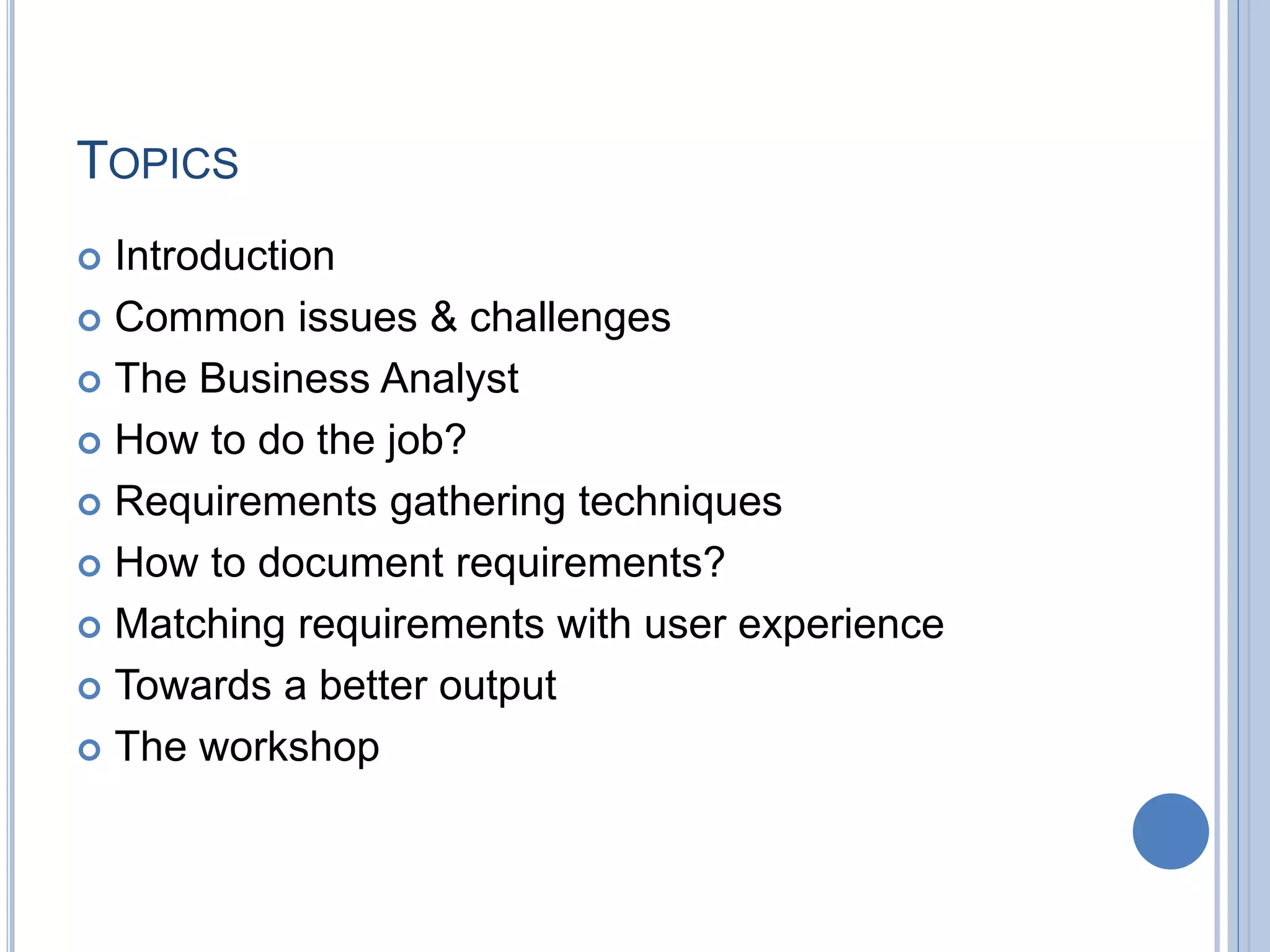 TOPICS
 Introduction
 Common issues & challenges
 The Business Analyst
 How to do the job?
 Requirements gathering techniques
 How to document requirements?
 Matching requirements with user experience
 Towards a better output
 The workshop
 