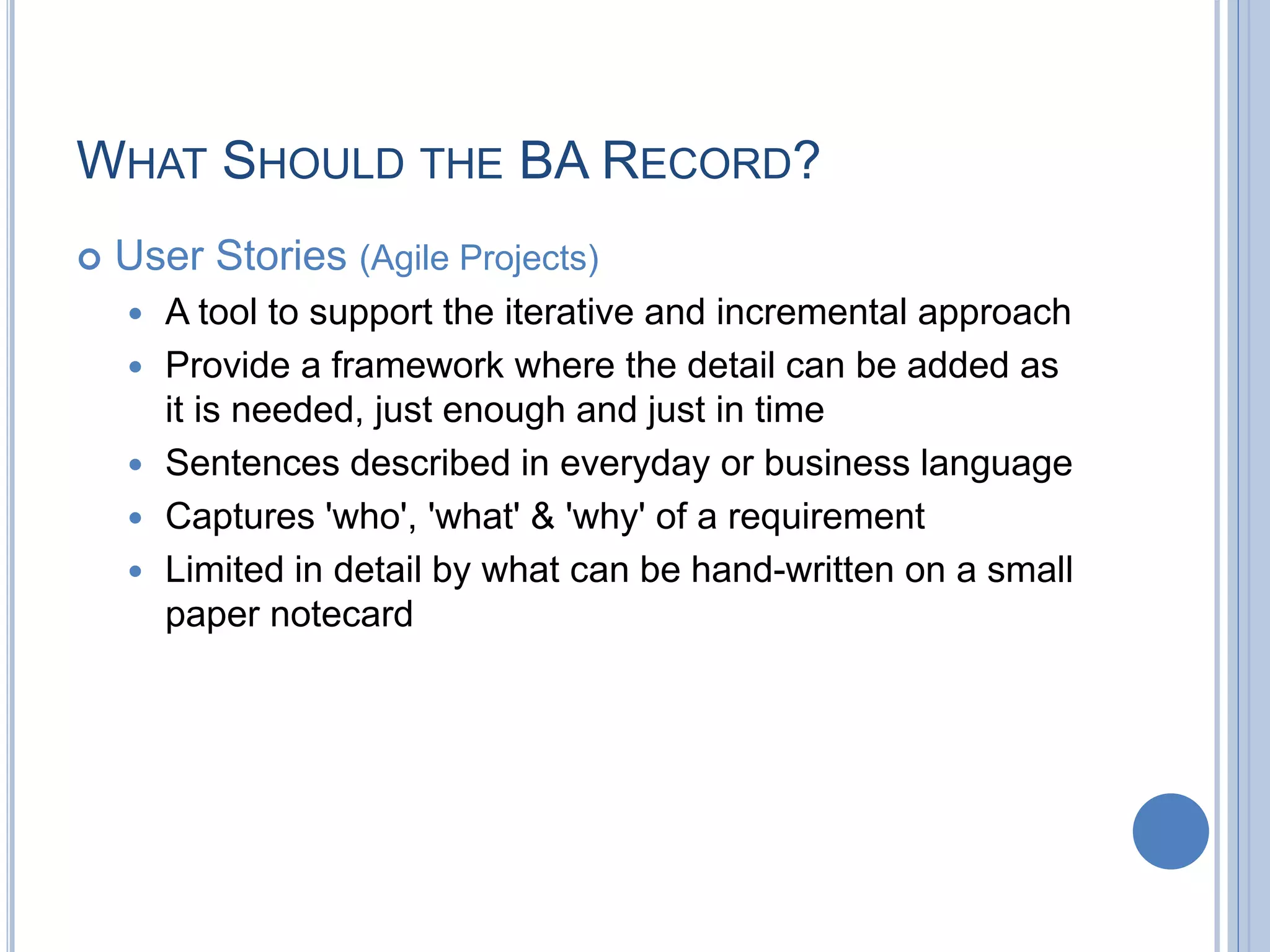 WHAT SHOULD THE BA RECORD?
 User Stories (Agile Projects)
 A tool to support the iterative and incremental approach
 Provide a framework where the detail can be added as
it is needed, just enough and just in time
 Sentences described in everyday or business language
 Captures 'who', 'what' & 'why' of a requirement
 Limited in detail by what can be hand-written on a small
paper notecard
 