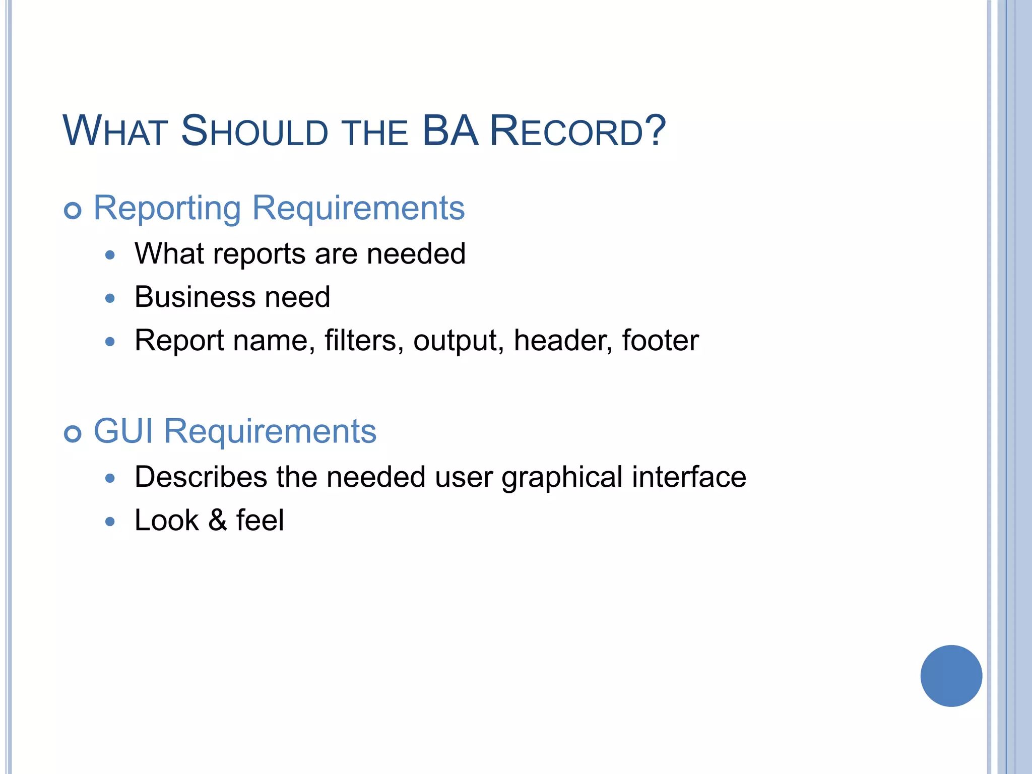 WHAT SHOULD THE BA RECORD?
 Reporting Requirements
 What reports are needed
 Business need
 Report name, filters, output, header, footer
 GUI Requirements
 Describes the needed user graphical interface
 Look & feel
 