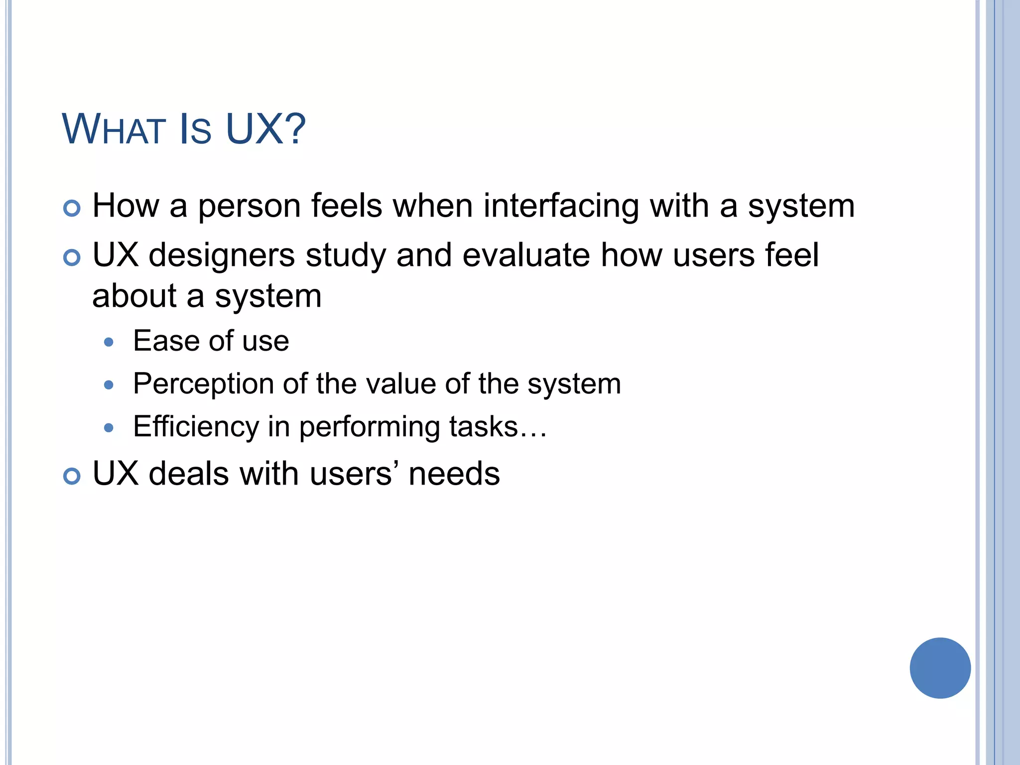 WHAT IS UX?
 How a person feels when interfacing with a system
 UX designers study and evaluate how users feel
about a system
 Ease of use
 Perception of the value of the system
 Efficiency in performing tasks…
 UX deals with users’ needs
 