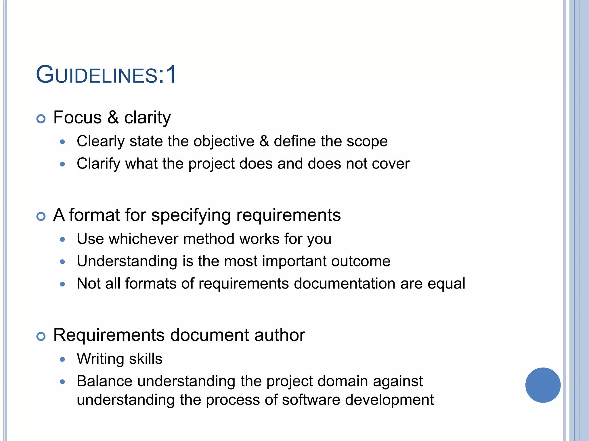 GUIDELINES:1
 Focus & clarity
 Clearly state the objective & define the scope
 Clarify what the project does and does not cover
 A format for specifying requirements
 Use whichever method works for you
 Understanding is the most important outcome
 Not all formats of requirements documentation are equal
 Requirements document author
 Writing skills
 Balance understanding the project domain against
understanding the process of software development
 