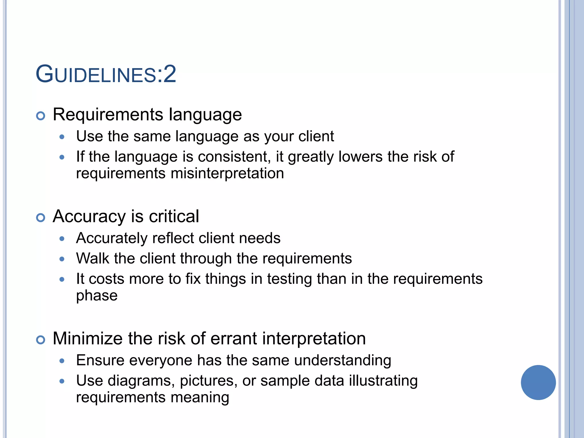 GUIDELINES:2
 Requirements language
 Use the same language as your client
 If the language is consistent, it greatly lowers the risk of
requirements misinterpretation
 Accuracy is critical
 Accurately reflect client needs
 Walk the client through the requirements
 It costs more to fix things in testing than in the requirements
phase
 Minimize the risk of errant interpretation
 Ensure everyone has the same understanding
 Use diagrams, pictures, or sample data illustrating
requirements meaning
 