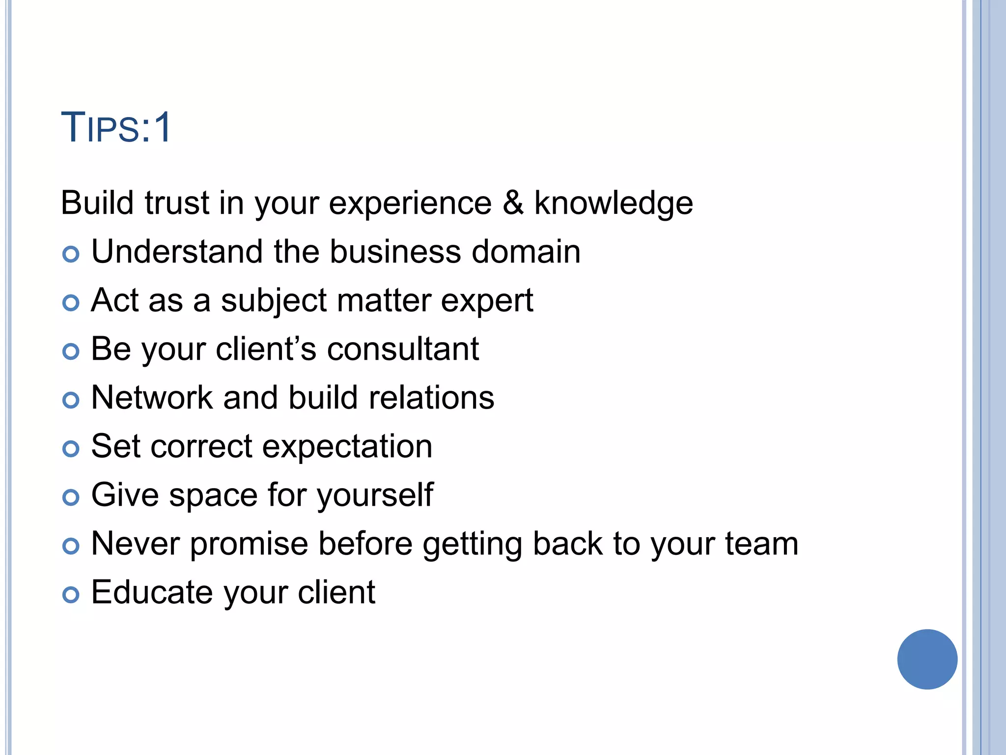 TIPS:1
Build trust in your experience & knowledge
 Understand the business domain
 Act as a subject matter expert
 Be your client’s consultant
 Network and build relations
 Set correct expectation
 Give space for yourself
 Never promise before getting back to your team
 Educate your client
 