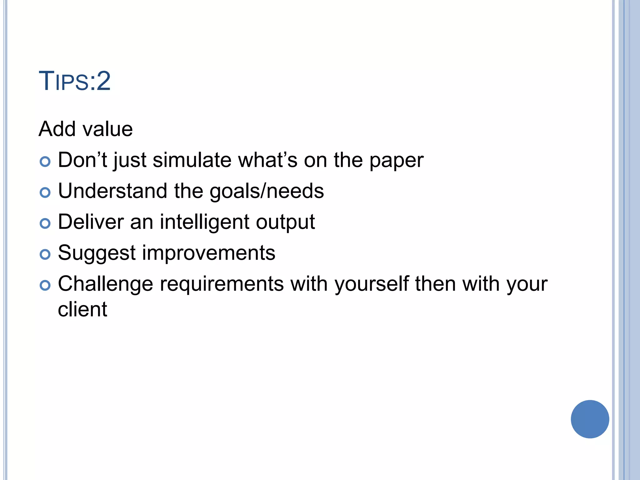 TIPS:2
Add value
 Don’t just simulate what’s on the paper
 Understand the goals/needs
 Deliver an intelligent output
 Suggest improvements
 Challenge requirements with yourself then with your
client
 