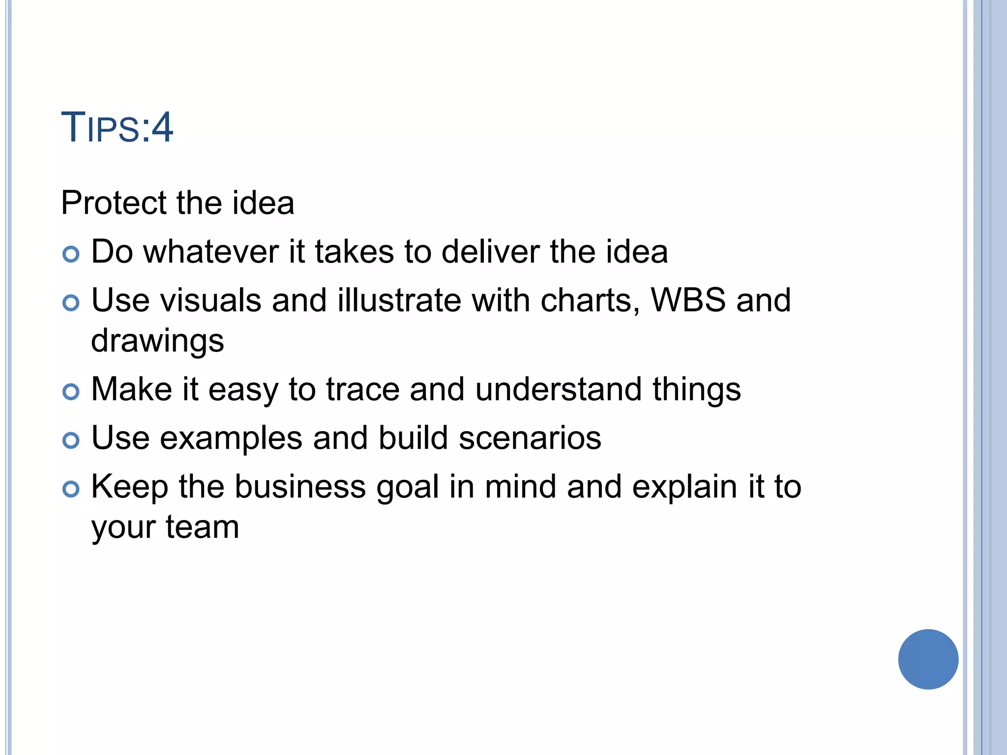 TIPS:4
Protect the idea
 Do whatever it takes to deliver the idea
 Use visuals and illustrate with charts, WBS and
drawings
 Make it easy to trace and understand things
 Use examples and build scenarios
 Keep the business goal in mind and explain it to
your team
 