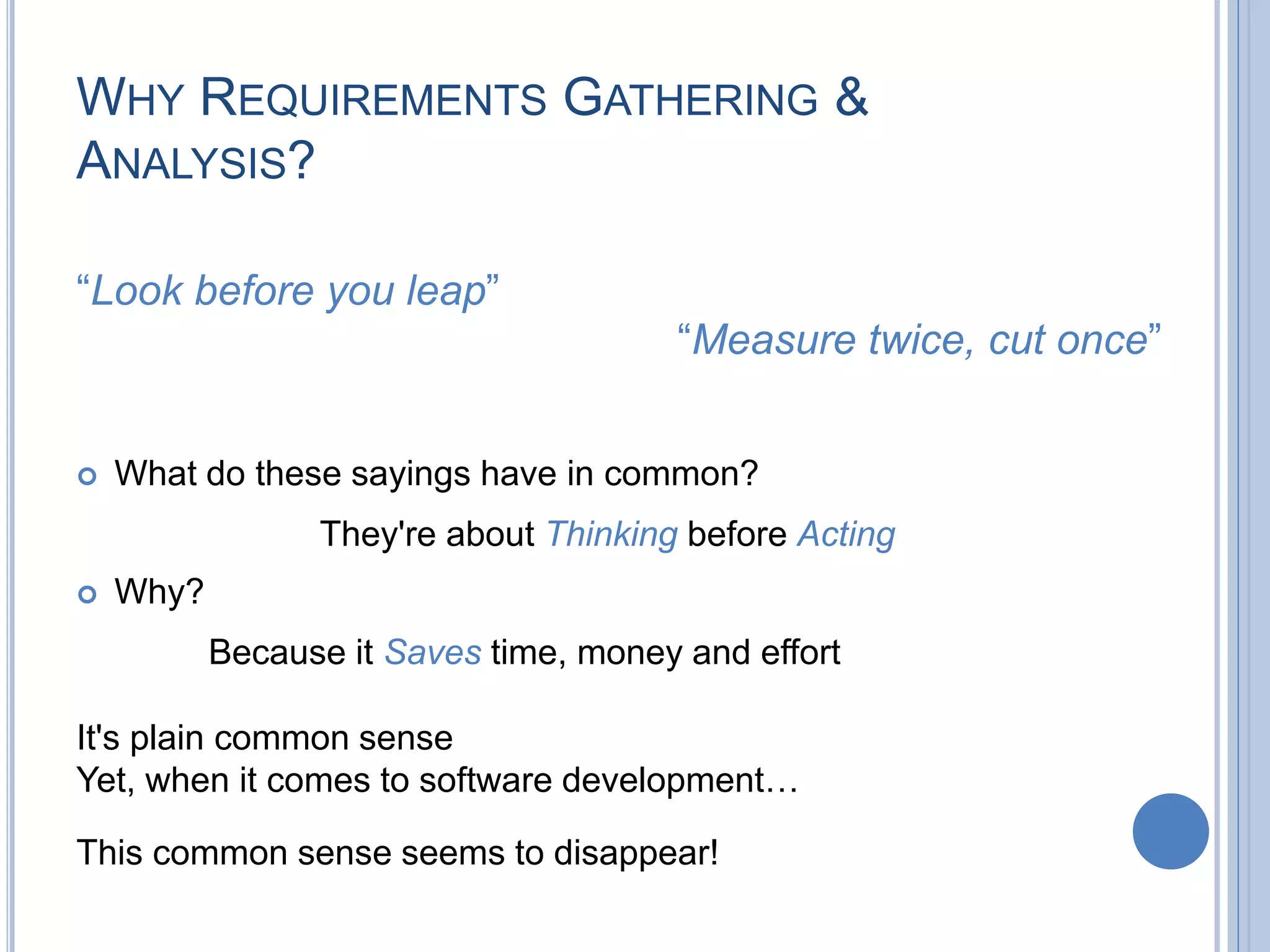 WHY REQUIREMENTS GATHERING &
ANALYSIS?
This common sense seems to disappear!
“Measure twice, cut once”
“Look before you leap”
 What do these sayings have in common?
They're about Thinking before Acting
 Why?
Because it Saves time, money and effort
It's plain common sense
Yet, when it comes to software development…
 