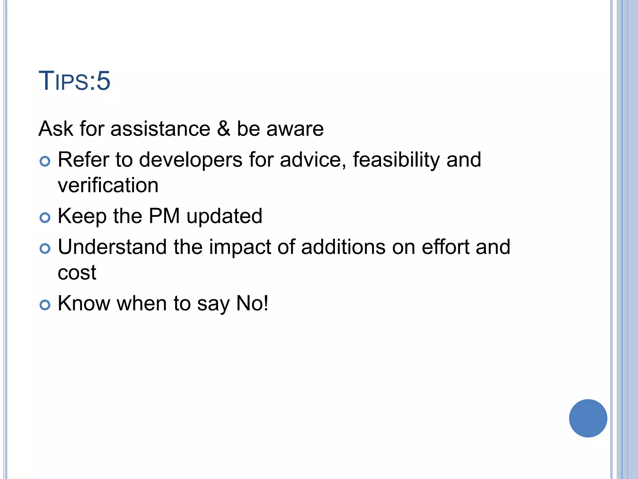 TIPS:5
Ask for assistance & be aware
 Refer to developers for advice, feasibility and
verification
 Keep the PM updated
 Understand the impact of additions on effort and
cost
 Know when to say No!
 