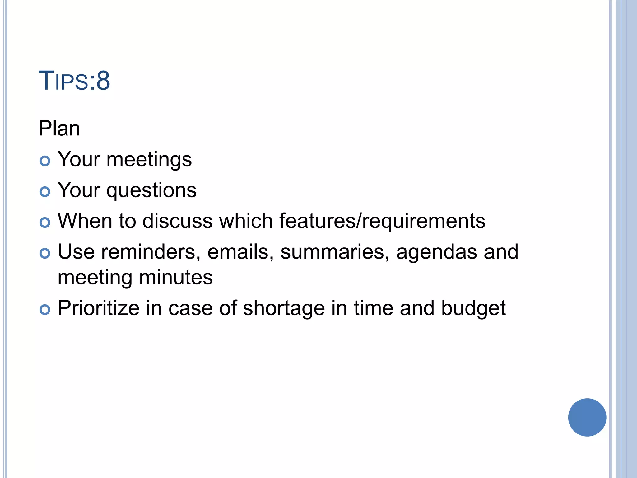 TIPS:8
Plan
 Your meetings
 Your questions
 When to discuss which features/requirements
 Use reminders, emails, summaries, agendas and
meeting minutes
 Prioritize in case of shortage in time and budget
 