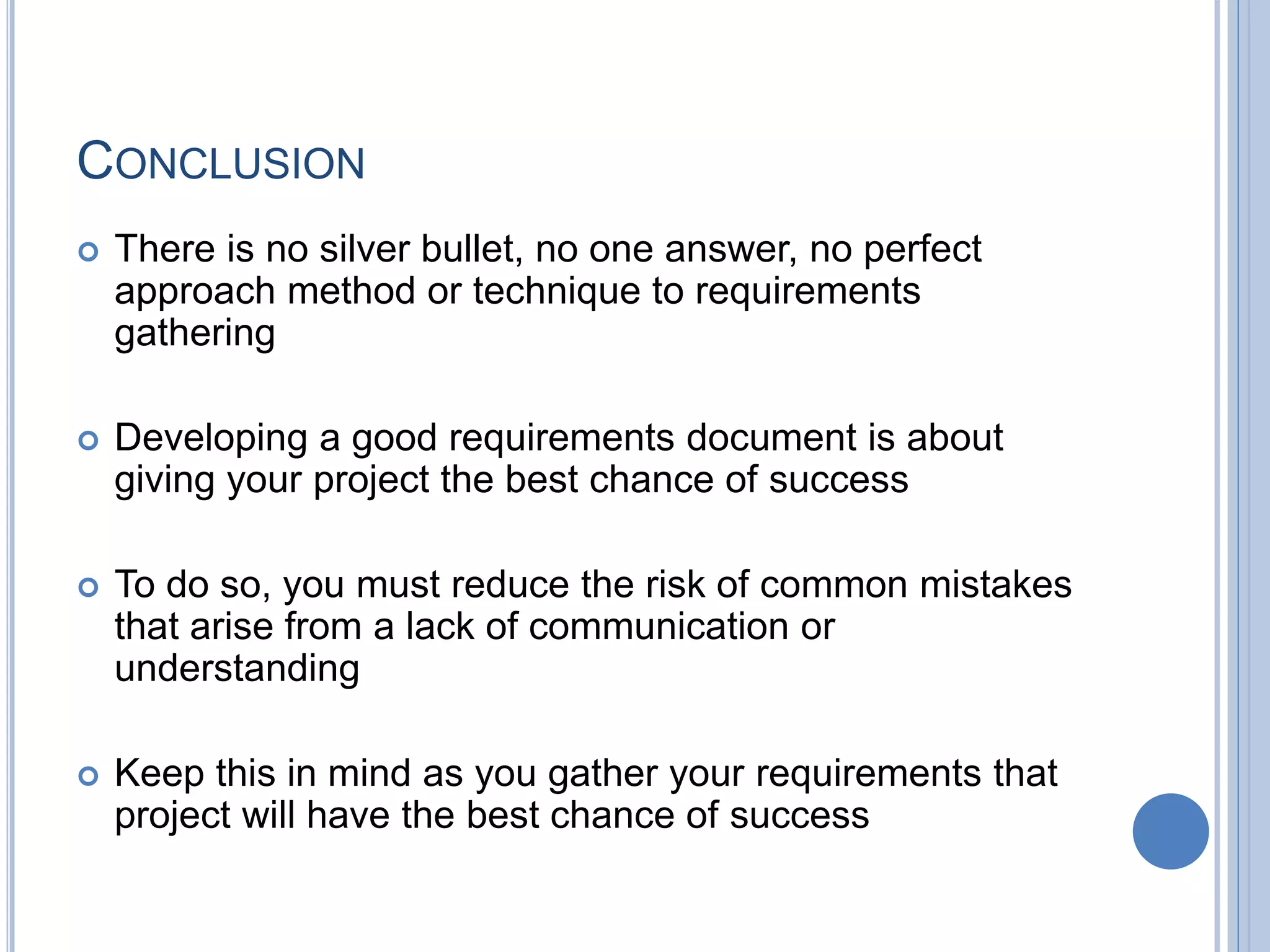 CONCLUSION
 There is no silver bullet, no one answer, no perfect
approach method or technique to requirements
gathering
 Developing a good requirements document is about
giving your project the best chance of success
 To do so, you must reduce the risk of common mistakes
that arise from a lack of communication or
understanding
 Keep this in mind as you gather your requirements that
project will have the best chance of success
 