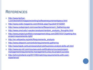 REFERENCES
 http://www.techwr-
l.com/techwhirl/magazine/writing/softwarerequirementspecs.html
 http://www.code-magazine.com/Article.aspx?quickid=0102061
 http://www.codeproject.com/useritems/Requirement_Gathering.asp
 http://www.umsl.edu/~sauterv/analysis/random_analysis_thoughts.html
 http://www.project-portfolio-management-blog.com/2007/03/13/getting-the-
project-requirements-right/
 http://en.wikipedia.org/wiki/Requirements_analysis
 http://www.sitepoint.com/article/requirements-gathering
 http://www.bajob.ca/businessanalyst-job/business-analyst-skills-a4.html
 http://www.esi-intl.com/courses-and-certifications/courses/project-
management/requirements-management-a-key-to-project-success
 http://johnnyholland.org/2011/06/matching-requirements-with-user-
experience/
 