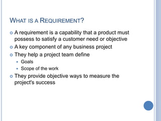 WHAT IS A REQUIREMENT?
 A requirement is a capability that a product must
possess to satisfy a customer need or objective
 A key component of any business project
 They help a project team define
 Goals
 Scope of the work
 They provide objective ways to measure the
project's success
 