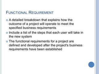 FUNCTIONAL REQUIREMENT
 A detailed breakdown that explains how the
outcome of a project will operate to meet the
specified business requirements
 Include a list of the steps that each user will take in
the new system
 The functional requirements for a project are
defined and developed after the project's business
requirements have been established
 