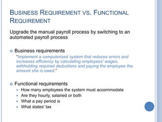 BUSINESS REQUIREMENT VS. FUNCTIONAL
REQUIREMENT
Upgrade the manual payroll process by switching to an
automated payroll process
 Business requirements
“Implement a computerized system that reduces errors and
increases efficiency by calculating employees' wages,
withholding required deductions and paying the employee the
amount she is owed.”
 Functional requirements
 How many employees the system must accommodate
 Are they hourly, salaried or both
 What a pay period is
 What states' tax
 