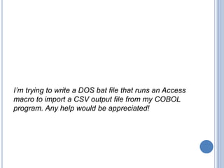 I’m trying to write a DOS bat file that runs an Access
macro to import a CSV output file from my COBOL
program. Any help w...