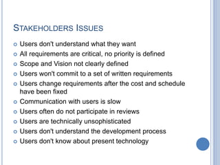 STAKEHOLDERS ISSUES
 Users don't understand what they want
 All requirements are critical, no priority is defined
 Scope and Vision not clearly defined
 Users won't commit to a set of written requirements
 Users change requirements after the cost and schedule
have been fixed
 Communication with users is slow
 Users often do not participate in reviews
 Users are technically unsophisticated
 Users don't understand the development process
 Users don't know about present technology
 