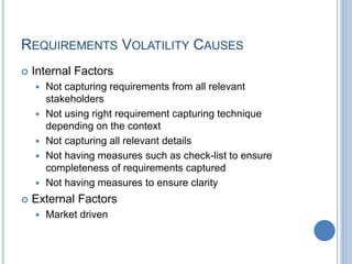 REQUIREMENTS VOLATILITY CAUSES
 Internal Factors
 Not capturing requirements from all relevant
stakeholders
 Not using right requirement capturing technique
depending on the context
 Not capturing all relevant details
 Not having measures such as check-list to ensure
completeness of requirements captured
 Not having measures to ensure clarity
 External Factors
 Market driven
 