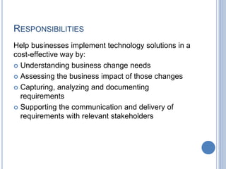 RESPONSIBILITIES
Help businesses implement technology solutions in a
cost-effective way by:
 Understanding business change needs
 Assessing the business impact of those changes
 Capturing, analyzing and documenting
requirements
 Supporting the communication and delivery of
requirements with relevant stakeholders
 